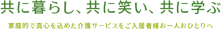 共に暮らし、共に笑い、共に学ぶ　家庭的で真心を込めた介護サービスをご入居者様お一人おひとりへ